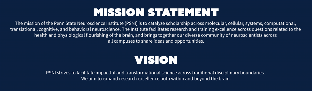 Mission statement and vision statment: The mission of the Penn State Neuroscience Institute (PSNI) is to catalyze scholarship across molecular, cellular, systems, computational, translational, cognitive, and behavioral neuroscience. The Institute facilitates research and training excellence across questions related to the health and physiological flourishing of the brain, and brings together our diverse community of neuroscientists across all campuses to share ideas and opportunities. Our vision: PSNI strives to facilitate impactful and transformational science across traditional disciplinary boundaries. We aim to expand research excellence both within and beyond the brain.