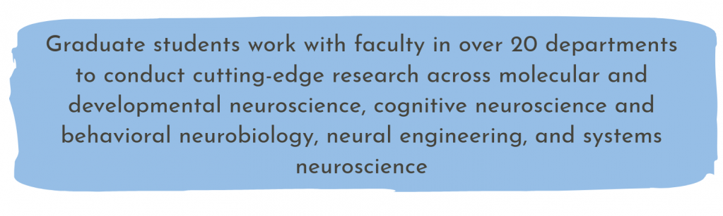 Graduate students work with faculty in over 20 departments to conduct cutting-edge research across molecular and developmental neuroscience, cognitive neuroscience and behavioral neurobiology, neural engineering, and systems neuroscience